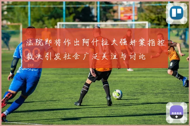 法院即将作出阿什拉夫强奸案指控裁决引发社会广泛关注与讨论