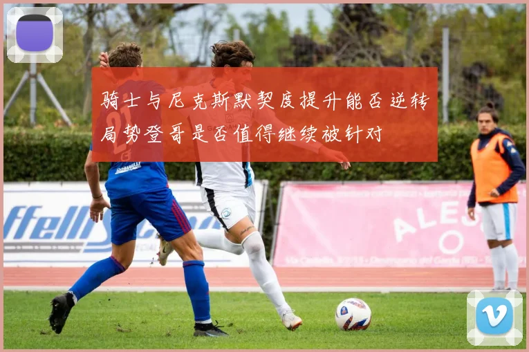 骑士与尼克斯默契度提升能否逆转局势登哥是否值得继续被针对