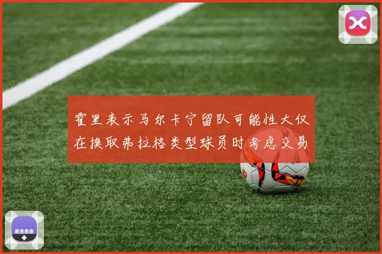 霍里表示马尔卡宁留队可能性大仅在换取弗拉格类型球员时考虑交易