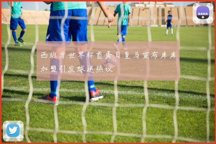 西班牙世界杯首秀日皇马宣布库库加盟引发球迷热议