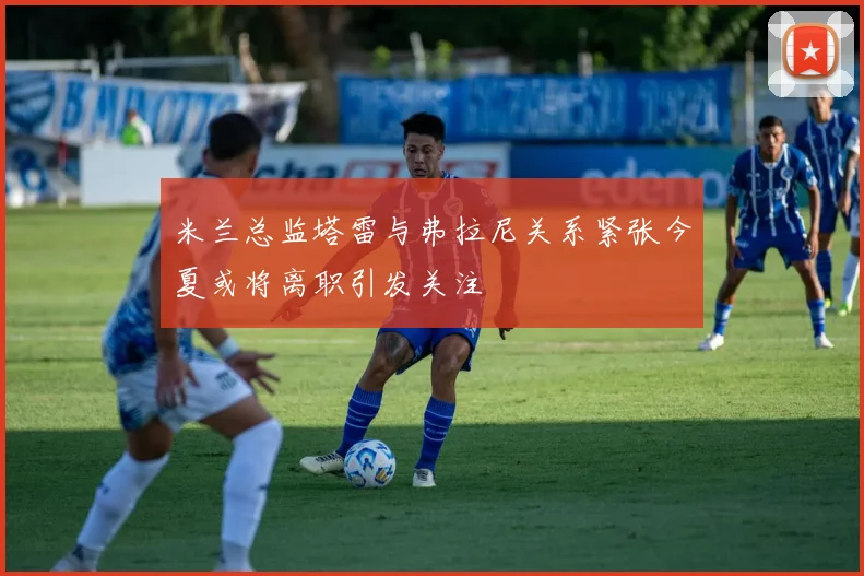 米兰总监塔雷与弗拉尼关系紧张今夏或将离职引发关注
