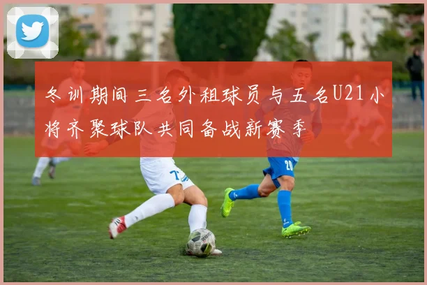 冬训期间三名外租球员与五名U21小将齐聚球队共同备战新赛季