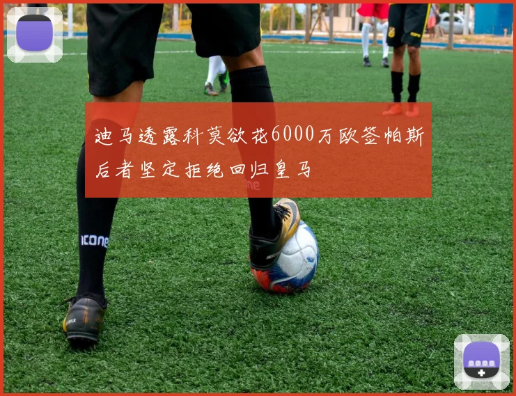 迪马透露科莫欲花6000万欧签帕斯后者坚定拒绝回归皇马
