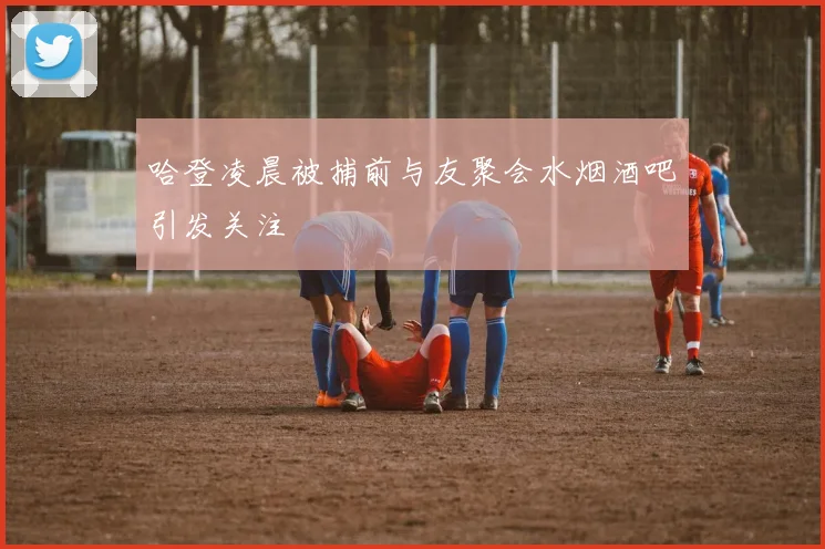 哈登凌晨被捕前与友聚会水烟酒吧引发关注