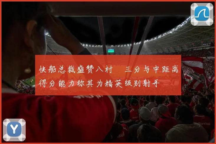 快船总裁盛赞八村塁三分与中距离得分能力称其为精英级别射手