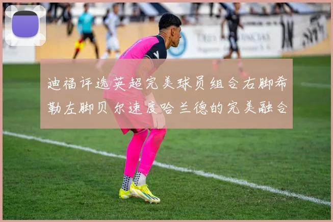 迪福评选英超完美球员组合右脚希勒左脚贝尔速度哈兰德的完美融合