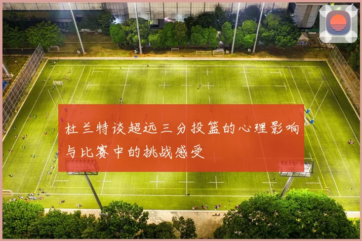 杜兰特谈超远三分投篮的心理影响与比赛中的挑战感受