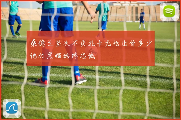 桑德兰坚决不卖扎卡无论出价多少他对黑猫始终忠诚