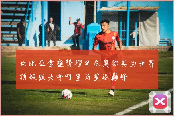 坎比亚索盛赞穆里尼奥称其为世界顶级教头呼吁皇马重返巅峰