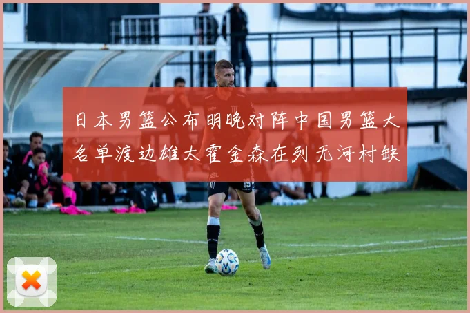 日本男篮公布明晚对阵中国男篮大名单渡边雄太霍金森在列无河村缺席