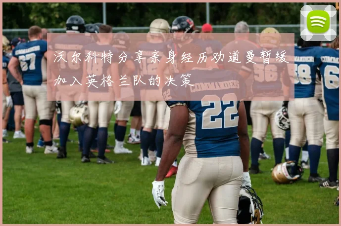 沃尔科特分享亲身经历劝道曼暂缓加入英格兰队的决策