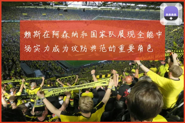 赖斯在阿森纳和国家队展现全能中场实力成为攻防典范的重要角色
