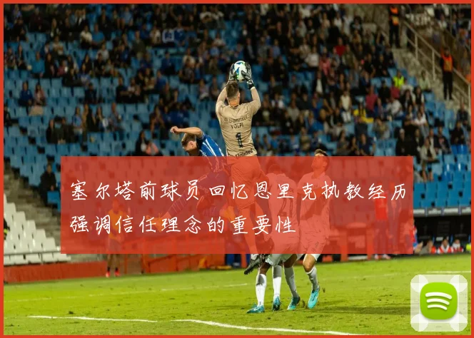 塞尔塔前球员回忆恩里克执教经历强调信任理念的重要性