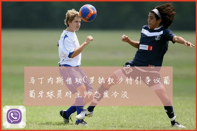 马丁内斯借助C罗执教沙特引争议葡萄牙球员对主帅态度冷淡