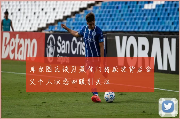 库尔图瓦谈月最佳门将获奖背后含义个人状态回暖引关注