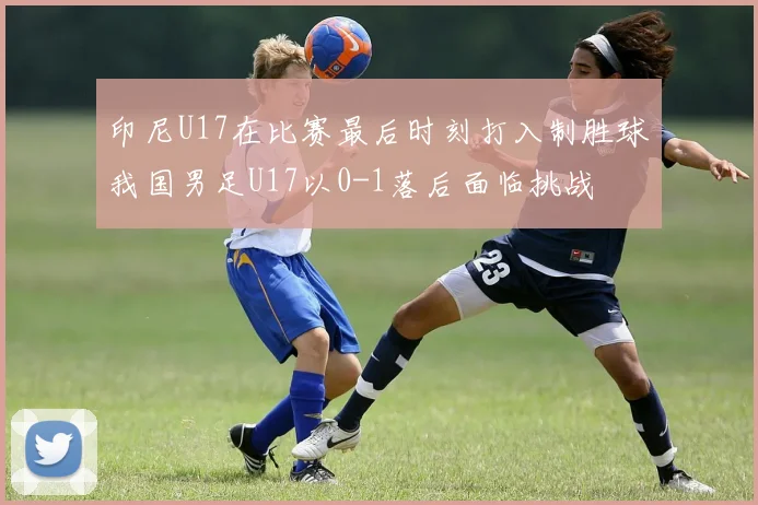 印尼U17在比赛最后时刻打入制胜球我国男足U17以0-1落后面临挑战