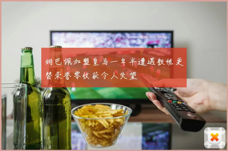 姆巴佩加盟皇马一年半遭遇教练更替荣誉零收获令人失望