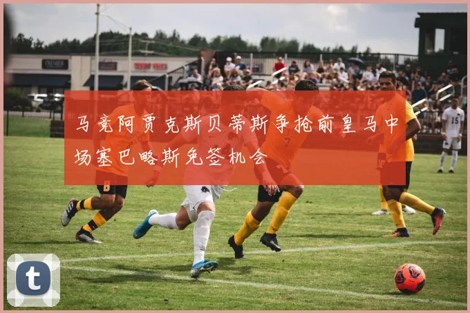 马竞阿贾克斯贝蒂斯争抢前皇马中场塞巴略斯免签机会