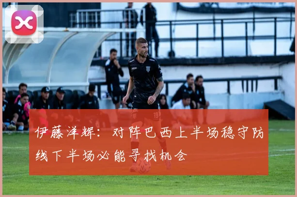 伊藤洋辉：对阵巴西上半场稳守防线下半场必能寻找机会