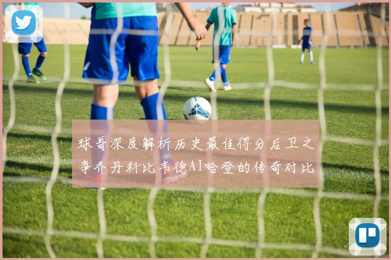 球哥深度解析历史最佳得分后卫之争乔丹科比韦德AI哈登的传奇对比