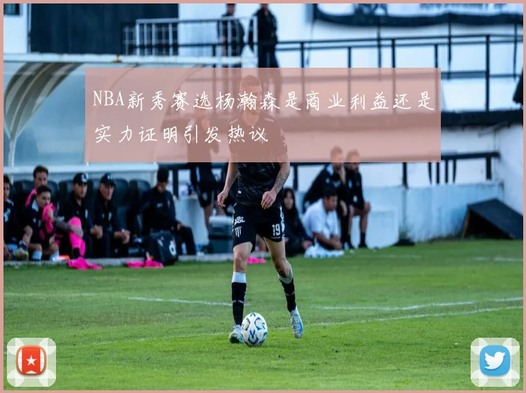 NBA新秀赛选杨瀚森是商业利益还是实力证明引发热议