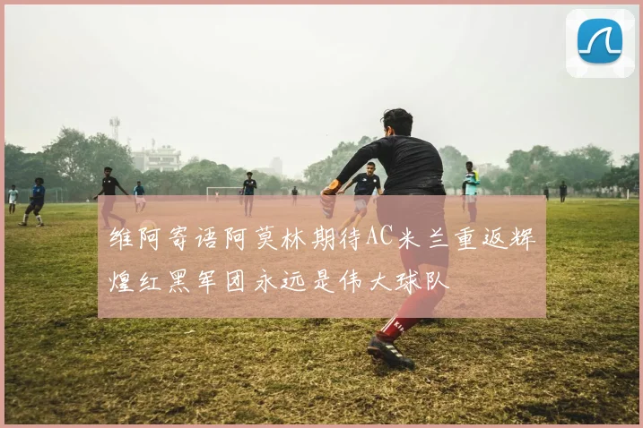 维阿寄语阿莫林期待AC米兰重返辉煌红黑军团永远是伟大球队