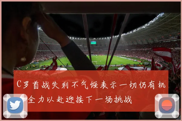 C罗首战失利不气馁表示一切仍有机会全力以赴迎接下一场挑战