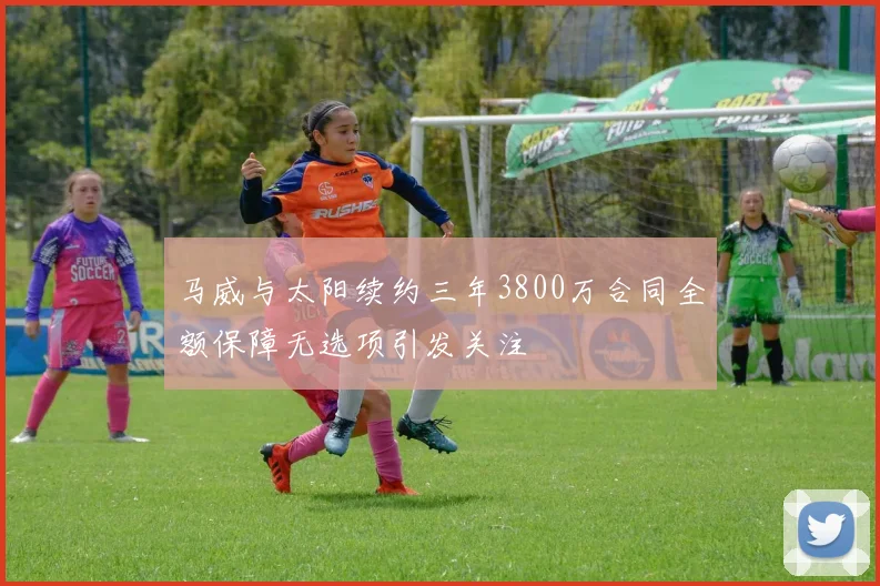 马威与太阳续约三年3800万合同全额保障无选项引发关注