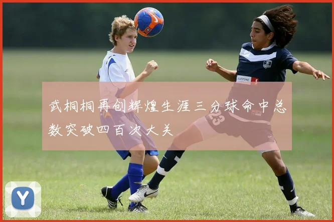 武桐桐再创辉煌生涯三分球命中总数突破四百次大关