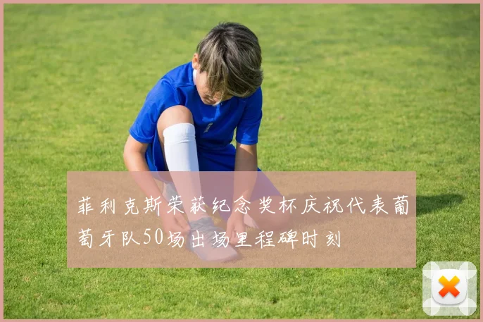 菲利克斯荣获纪念奖杯庆祝代表葡萄牙队50场出场里程碑时刻