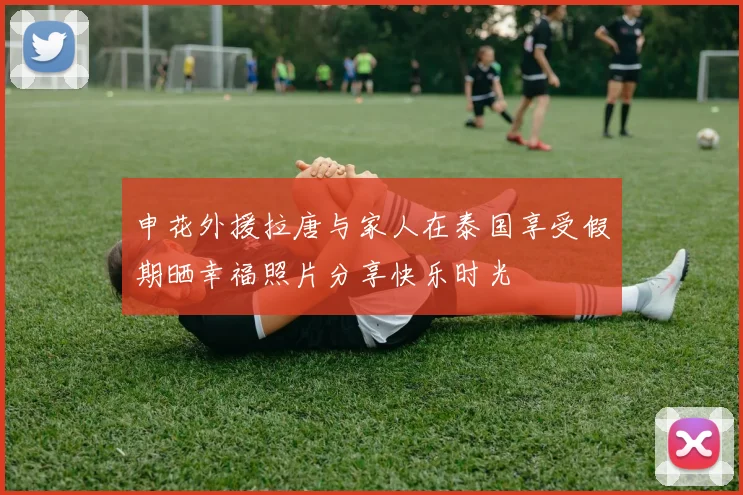 申花外援拉唐与家人在泰国享受假期晒幸福照片分享快乐时光