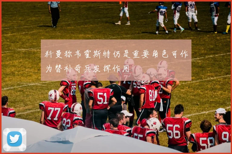 科曼称韦霍斯特仍是重要角色可作为替补奇兵发挥作用