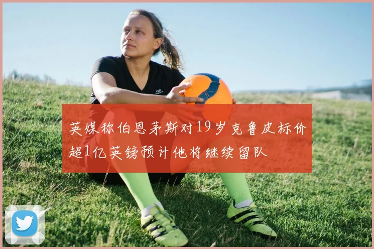英媒称伯恩茅斯对19岁克鲁皮标价超1亿英镑预计他将继续留队