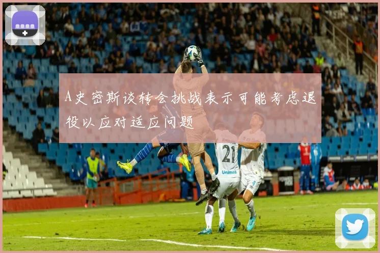 A史密斯谈转会挑战表示可能考虑退役以应对适应问题