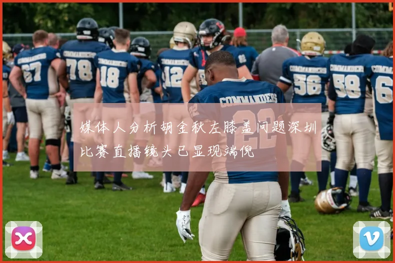 媒体人分析胡金秋左膝盖问题深圳比赛直播镜头已显现端倪