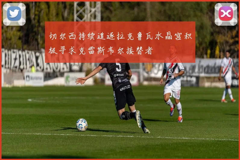 切尔西持续追逐拉克鲁瓦水晶宫积极寻求克雷斯韦尔接替者